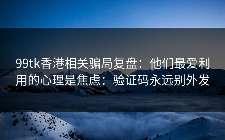 99tk香港相关骗局复盘：他们最爱利用的心理是焦虑：验证码永远别外发