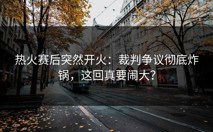 热火赛后突然开火：裁判争议彻底炸锅，这回真要闹大？