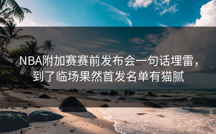 NBA附加赛赛前发布会一句话埋雷，到了临场果然首发名单有猫腻