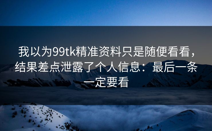 我以为99tk精准资料只是随便看看，结果差点泄露了个人信息：最后一条一定要看