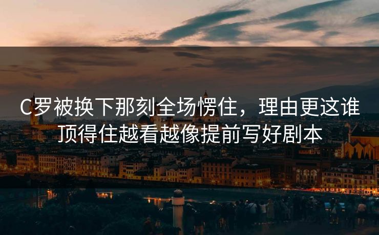 C罗被换下那刻全场愣住，理由更这谁顶得住越看越像提前写好剧本