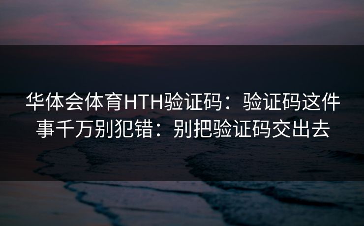 华体会体育HTH验证码：验证码这件事千万别犯错：别把验证码交出去