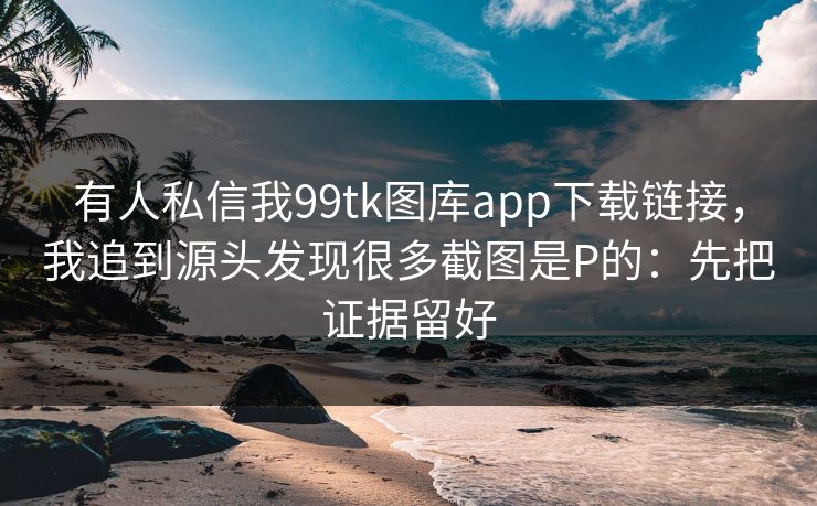有人私信我99tk图库app下载链接，我追到源头发现很多截图是P的：先把证据留好