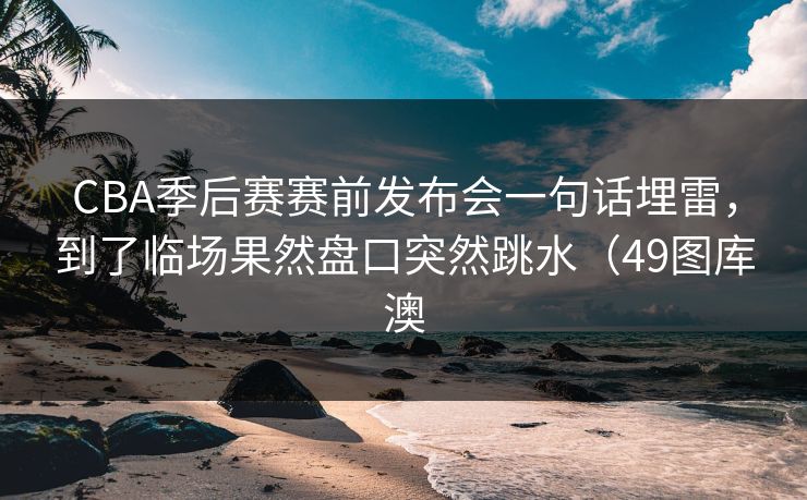 CBA季后赛赛前发布会一句话埋雷，到了临场果然盘口突然跳水（49图库澳