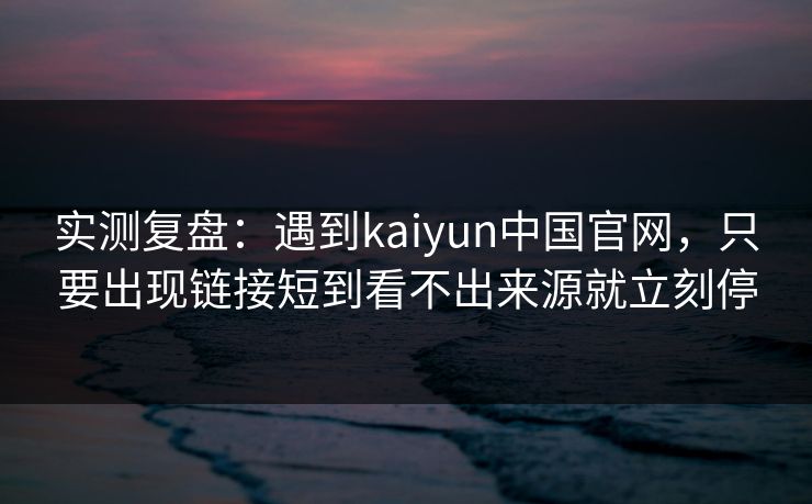 实测复盘：遇到kaiyun中国官网，只要出现链接短到看不出来源就立刻停