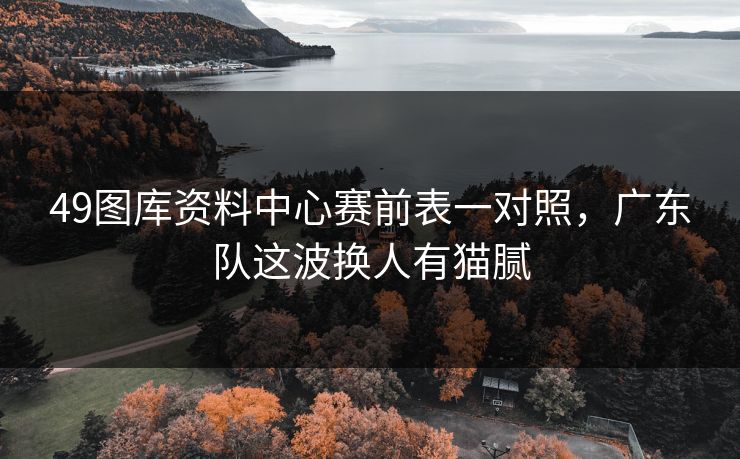 49图库资料中心赛前表一对照，广东队这波换人有猫腻