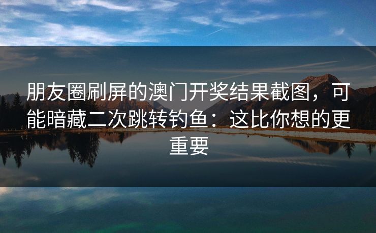 朋友圈刷屏的澳门开奖结果截图，可能暗藏二次跳转钓鱼：这比你想的更重要