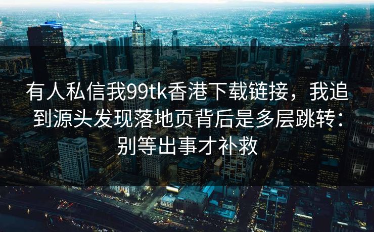 有人私信我99tk香港下载链接，我追到源头发现落地页背后是多层跳转：别等出事才补救