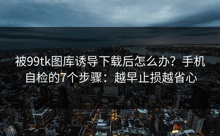 被99tk图库诱导下载后怎么办？手机自检的7个步骤：越早止损越省心