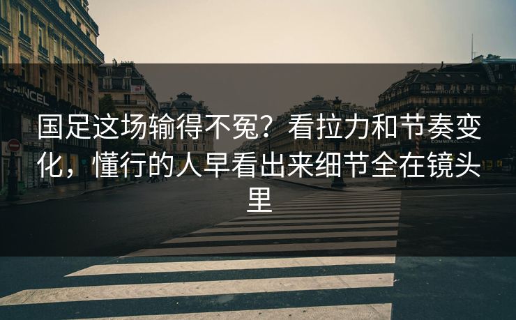 国足这场输得不冤？看拉力和节奏变化，懂行的人早看出来细节全在镜头里