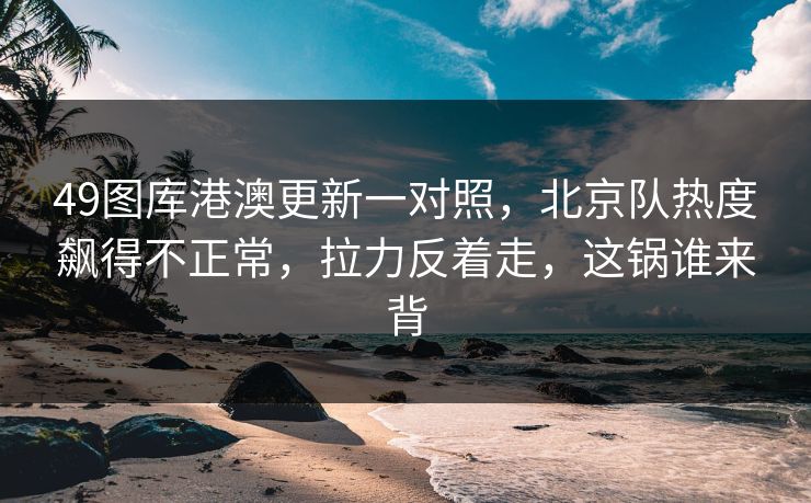 49图库港澳更新一对照，北京队热度飙得不正常，拉力反着走，这锅谁来背