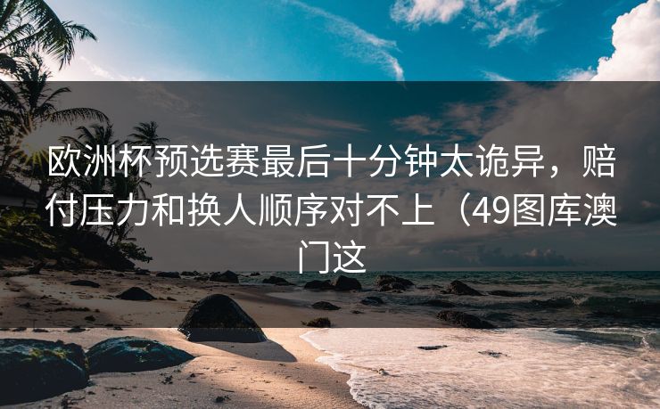 欧洲杯预选赛最后十分钟太诡异，赔付压力和换人顺序对不上（49图库澳门这