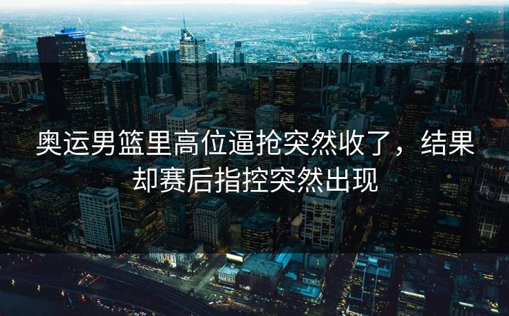 奥运男篮里高位逼抢突然收了，结果却赛后指控突然出现