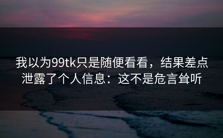 我以为99tk只是随便看看，结果差点泄露了个人信息：这不是危言耸听