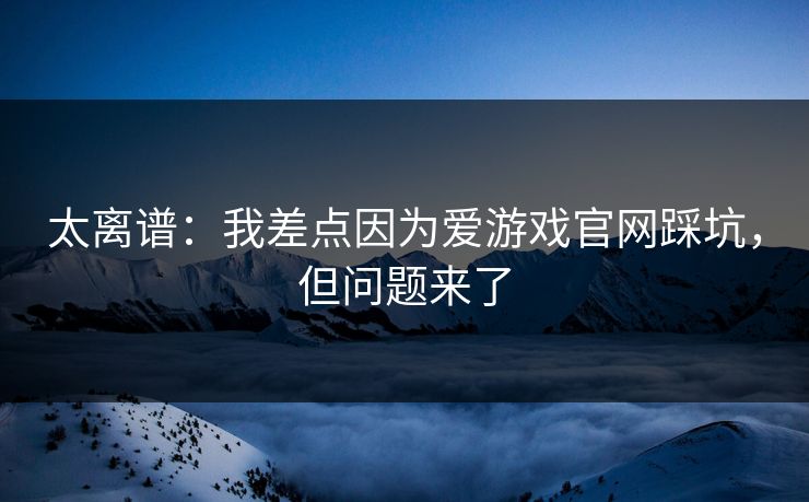 太离谱：我差点因为爱游戏官网踩坑，但问题来了