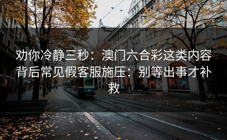 劝你冷静三秒：澳门六合彩这类内容背后常见假客服施压：别等出事才补救