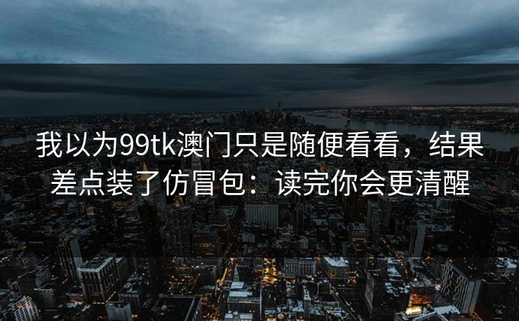 我以为99tk澳门只是随便看看，结果差点装了仿冒包：读完你会更清醒