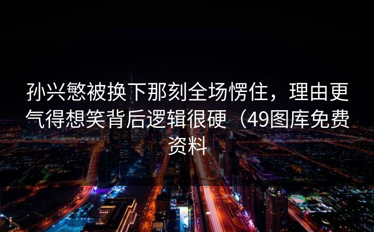 孙兴慜被换下那刻全场愣住，理由更气得想笑背后逻辑很硬（49图库免费资料