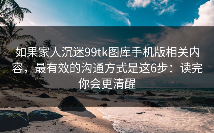 如果家人沉迷99tk图库手机版相关内容，最有效的沟通方式是这6步：读完你会更清醒