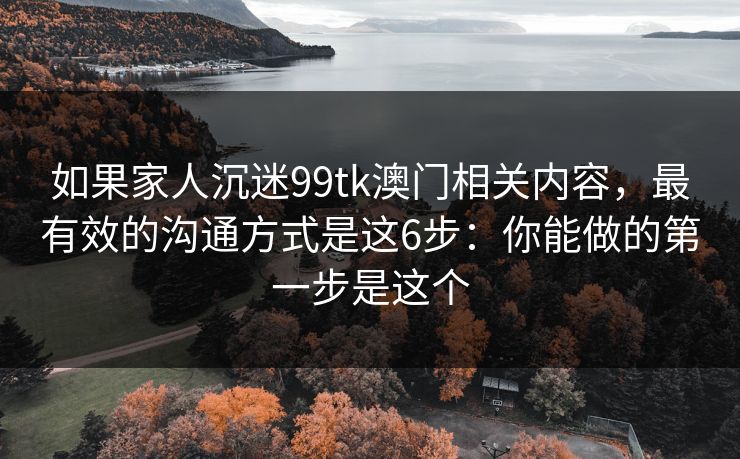 如果家人沉迷99tk澳门相关内容，最有效的沟通方式是这6步：你能做的第一步是这个