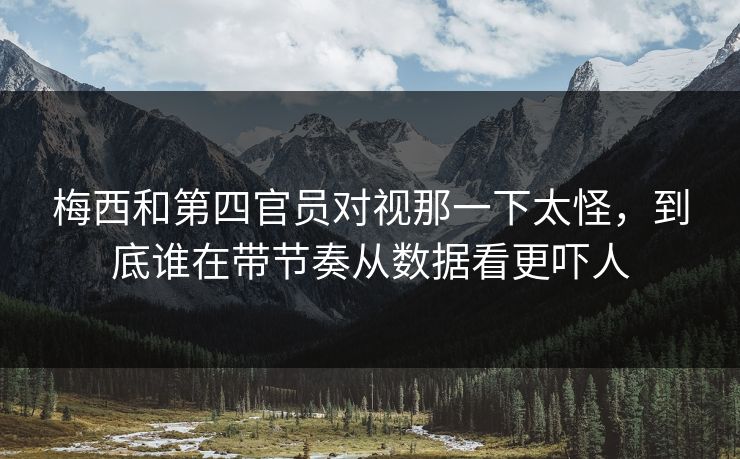 梅西和第四官员对视那一下太怪，到底谁在带节奏从数据看更吓人