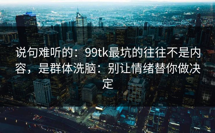 说句难听的：99tk最坑的往往不是内容，是群体洗脑：别让情绪替你做决定