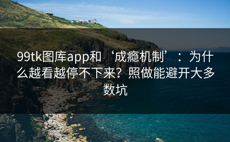 99tk图库app和‘成瘾机制’：为什么越看越停不下来？照做能避开大多数坑