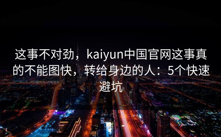 这事不对劲，kaiyun中国官网这事真的不能图快，转给身边的人：5个快速避坑