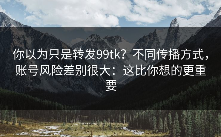 你以为只是转发99tk？不同传播方式，账号风险差别很大：这比你想的更重要