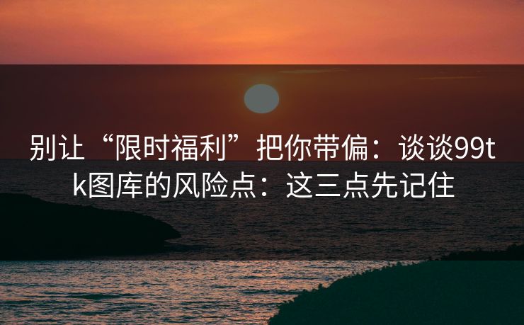 别让“限时福利”把你带偏：谈谈99tk图库的风险点：这三点先记住